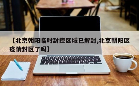 【北京朝阳临时封控区域已解封,北京朝阳区疫情封区了吗】