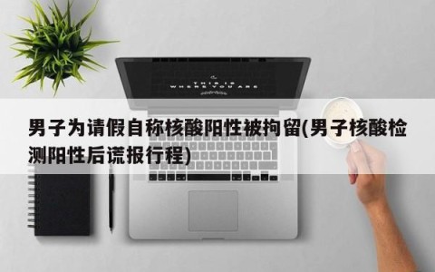 男子为请假自称核酸阳性被拘留(男子核酸检测阳性后谎报行程)