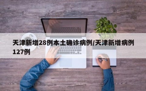 天津新增28例本土确诊病例/天津新增病例127例