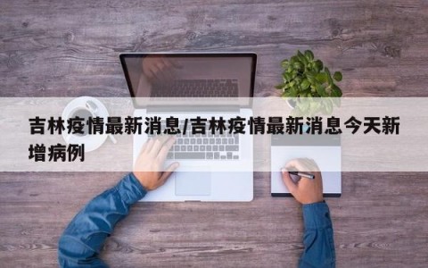 吉林疫情最新消息/吉林疫情最新消息今天新增病例