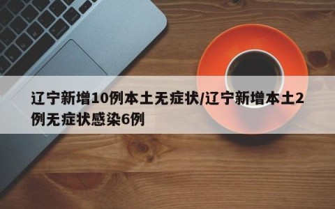 辽宁新增10例本土无症状/辽宁新增本土2例无症状感染6例