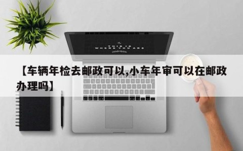 【车辆年检去邮政可以,小车年审可以在邮政办理吗】