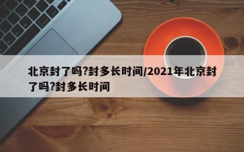 北京封了吗?封多长时间/2021年北京封了吗?封多长时间