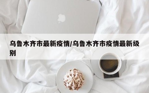 乌鲁木齐市最新疫情/乌鲁木齐市疫情最新级别