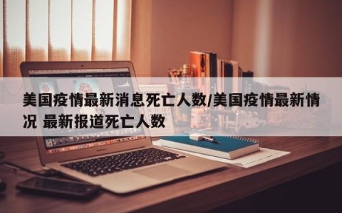美国疫情最新消息死亡人数/美国疫情最新情况 最新报道死亡人数