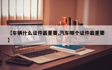 【车辆什么证件最重要,汽车哪个证件最重要】