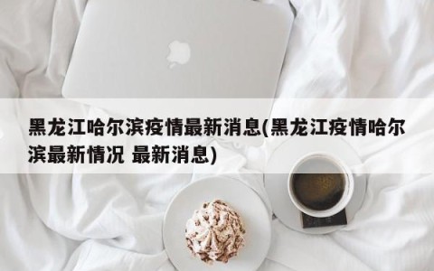黑龙江哈尔滨疫情最新消息(黑龙江疫情哈尔滨最新情况 最新消息)