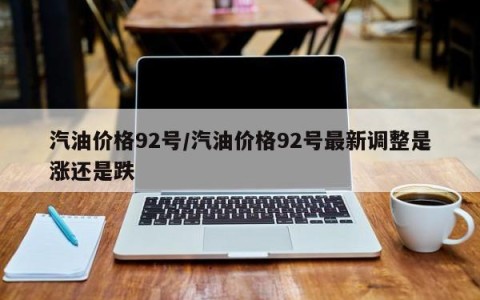汽油价格92号/汽油价格92号最新调整是涨还是跌
