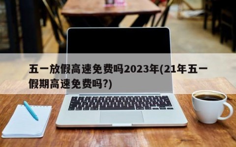 五一放假高速免费吗2023年(21年五一假期高速免费吗?)