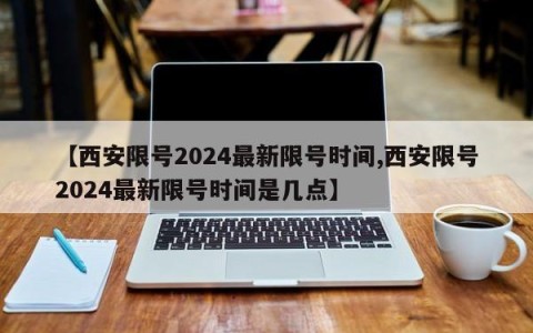 【西安限号2024最新限号时间,西安限号2024最新限号时间是几点】