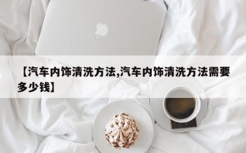 【汽车内饰清洗方法,汽车内饰清洗方法需要多少钱】