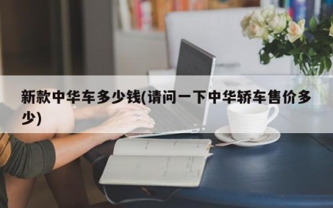 新款中华车多少钱(请问一下中华轿车售价多少)