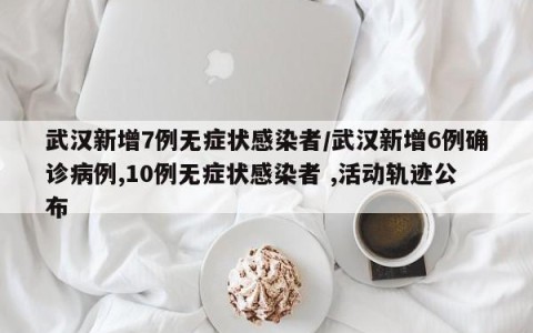 武汉新增7例无症状感染者/武汉新增6例确诊病例,10例无症状感染者 ,活动轨迹公布