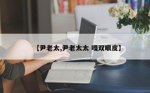 【尹老太,尹老太太 嘎双眼皮】