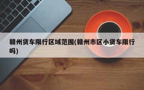 赣州货车限行区域范围(赣州市区小货车限行吗)