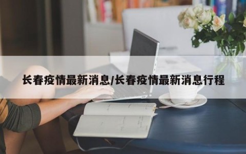 长春疫情最新消息/长春疫情最新消息行程