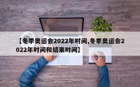 【冬季奥运会2022年时间,冬季奥运会2022年时间和结束时间】