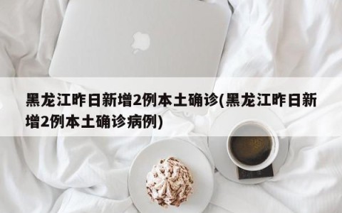 黑龙江昨日新增2例本土确诊(黑龙江昨日新增2例本土确诊病例)