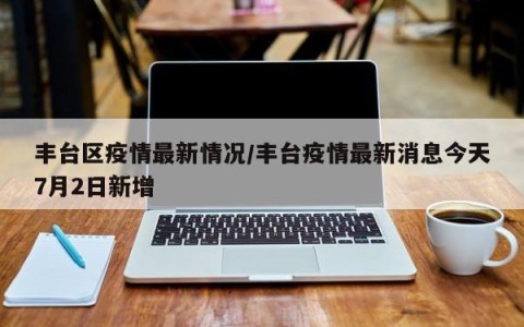 丰台区疫情最新情况/丰台疫情最新消息今天7月2日新增