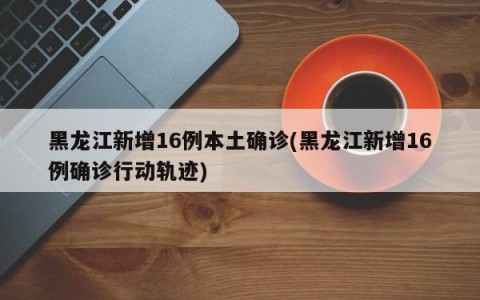 黑龙江新增16例本土确诊(黑龙江新增16例确诊行动轨迹)