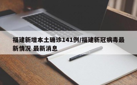 福建新增本土确诊141例/福建新冠病毒最新情况 最新消息
