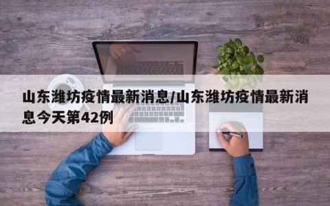 山东潍坊疫情最新消息/山东潍坊疫情最新消息今天第42例