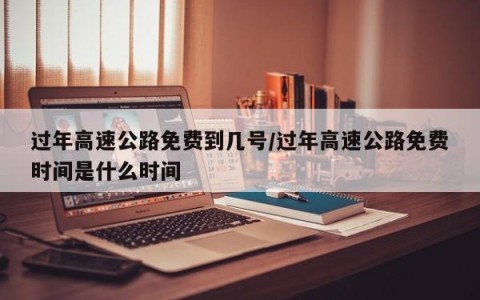 过年高速公路免费到几号/过年高速公路免费时间是什么时间