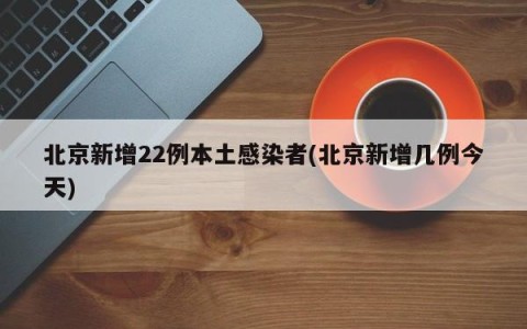 北京新增22例本土感染者(北京新增几例今天)