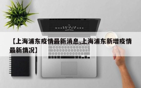 【上海浦东疫情最新消息,上海浦东新增疫情最新情况】