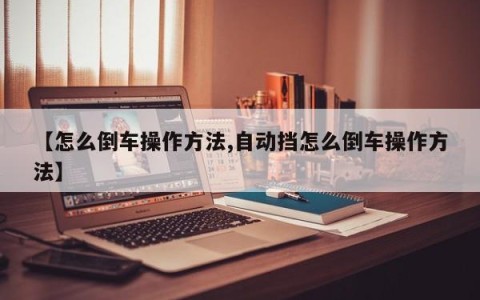 【怎么倒车操作方法,自动挡怎么倒车操作方法】