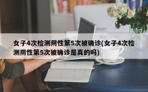 女子4次检测阴性第5次被确诊(女子4次检测阴性第5次被确诊是真的吗)