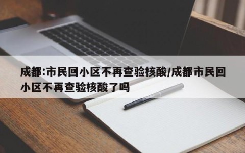 成都:市民回小区不再查验核酸/成都市民回小区不再查验核酸了吗