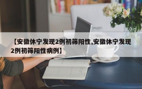 【安徽休宁发现2例初筛阳性,安徽休宁发现2例初筛阳性病例】