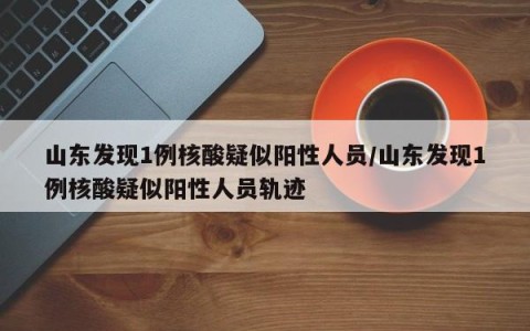 山东发现1例核酸疑似阳性人员/山东发现1例核酸疑似阳性人员轨迹