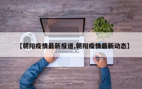 【朝阳疫情最新报道,朝阳疫情最新动态】