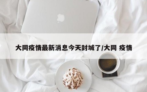 大同疫情最新消息今天封城了/大同 疫情
