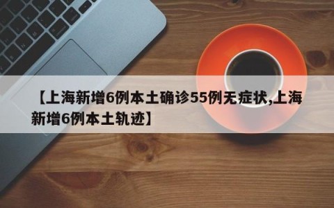 【上海新增6例本土确诊55例无症状,上海新增6例本土轨迹】
