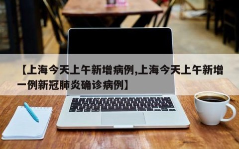 【上海今天上午新增病例,上海今天上午新增一例新冠肺炎确诊病例】