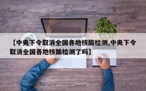 【中央下令取消全国各地核酸检测,中央下令取消全国各地核酸检测了吗】