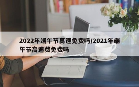 2022年端午节高速免费吗/2021年端午节高速费免费吗