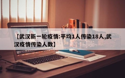 【武汉新一轮疫情:平均1人传染18人,武汉疫情传染人数】