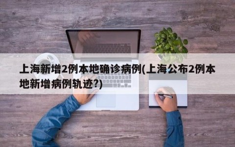 上海新增2例本地确诊病例(上海公布2例本地新增病例轨迹?)