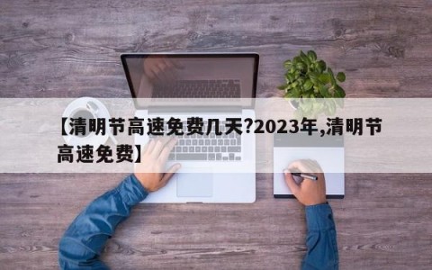【清明节高速免费几天?2023年,清明节 高速免费】