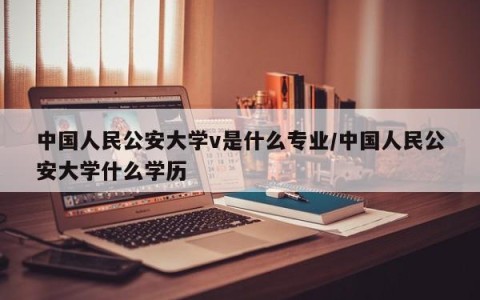 中国人民公安大学v是什么专业/中国人民公安大学什么学历