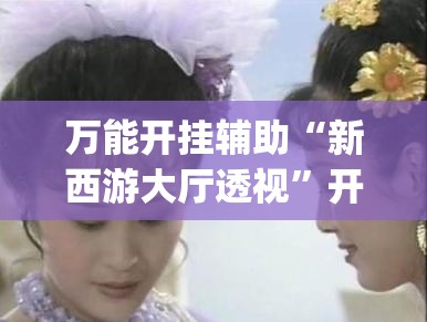 万能开挂辅助“新西游大厅透视”开挂(透视)最新辅助详细