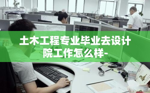 土木工程专业毕业去设计院工作怎么样- 土木工程专业毕业去设计院工作怎么样-
